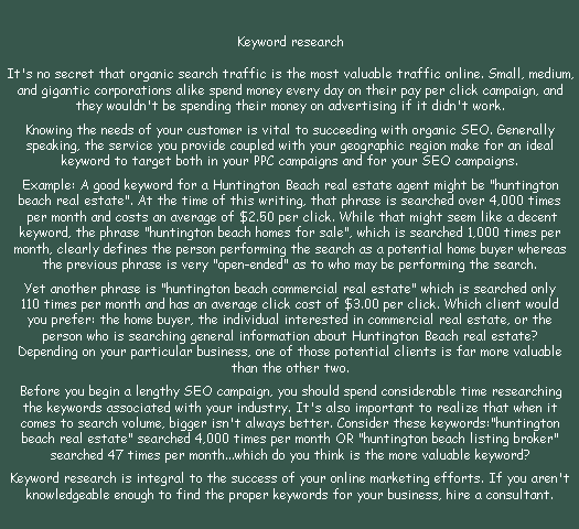 Keyword research

It's no secret that organic search traffic is the most valuable traffic online. Small, medium,
and gigantic corporations alike spend money every day on their pay per click campaign, and 
they wouldn't be spending their money on advertising if it didn't work. 
 
Knowing the needs of your customer is vital to succeeding with organic SEO. Generally 
speaking, the service you provide coupled with your geographic region make for an ideal 
keyword to target both in your PPC campaigns and for your SEO campaigns.
 
Example: A good keyword for a Huntington Beach real estate agent might be huntington 
beach real estate. At the time of this writing, that phrase is searched over 4,000 times
 per month and costs an average of $2.50 per click. While that might seem like a decent 
keyword, the phrase huntington beach homes for sale, which is searched 1,000 times per 
month, clearly defines the person performing the search as a potential home buyer whereas 
the previous phrase is very open-ended as to who may be performing the search. 
 
Yet another phrase is huntington beach commercial real estate which is searched only 
110 times per month and has an average click cost of $3.00 per click. Which client would 
you prefer: the home buyer, the individual interested in commercial real estate, or the 
person who is searching general information about Huntington Beach real estate? 
Depending on your particular business, one of those potential clients is far more valuable 
than the other two. 
 
Before you begin a lengthy SEO campaign, you should spend considerable time researching 
the keywords associated with your industry. It's also important to realize that when it 
comes to search volume, bigger isn't always better. Consider these keywords: huntington 
beach real estate searched 4,000 times per month OR huntington beach listing broker 
searched 47 times per month...which do you think is the more valuable keyword?
 
Keyword research is integral to the success of your online marketing efforts. If you aren't 
knowledgeable enough to find the proper keywords for your business, hire a consultant.